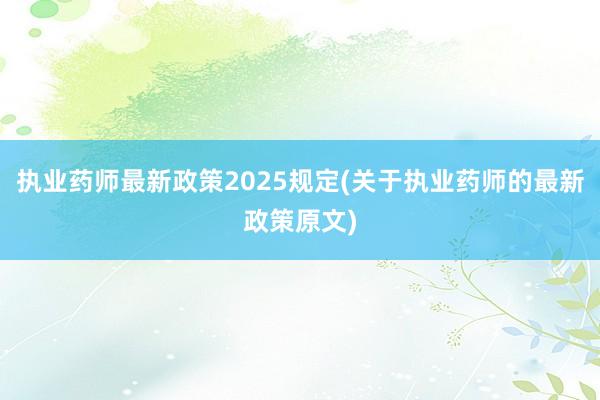 执业药师最新政策2025规定(关于执业药师的最新政策原文)