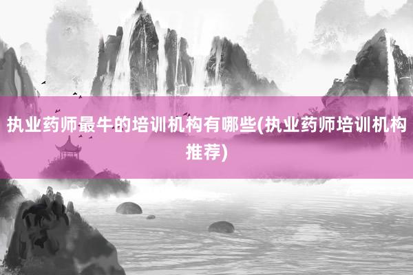 执业药师最牛的培训机构有哪些(执业药师培训机构推荐)