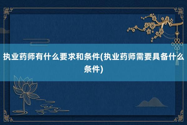 执业药师有什么要求和条件(执业药师需要具备什么条件)