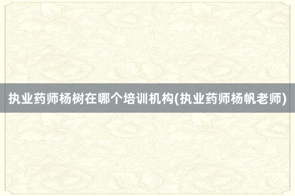 执业药师杨树在哪个培训机构(执业药师杨帆