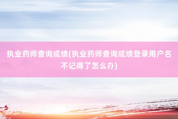 执业药师查询成绩(执业药师查询成绩登录用户名不记得了怎么办)