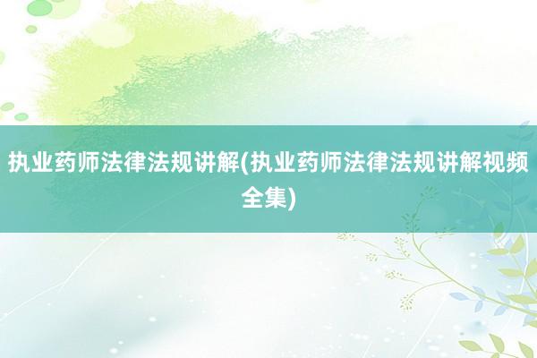 执业药师法律法规讲解(执业药师法律法规讲解视频全集)