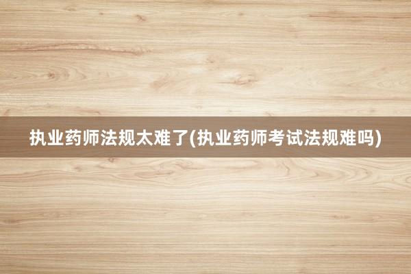 执业药师法规太难了(执业药师考试法规难吗)