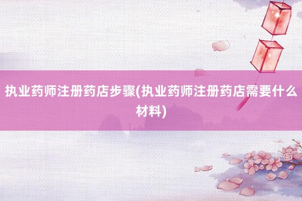 执业药师注册药店步骤(执业药师注册药店需要什么材料)