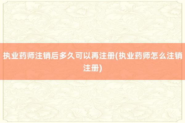 执业药师注销后多久可以再注册(执业药师怎么注销注册)