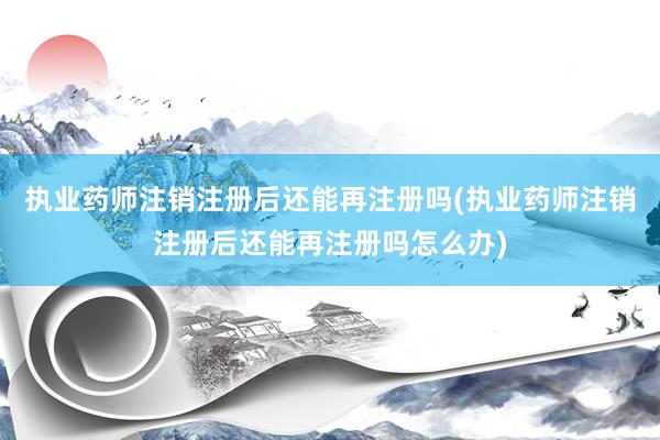 执业药师注销注册后还能再注册吗(执业药师注销注册后还能再注册吗怎么办)
