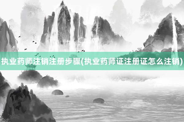 执业药师注销注册步骤(执业药师证注册证怎么注销)