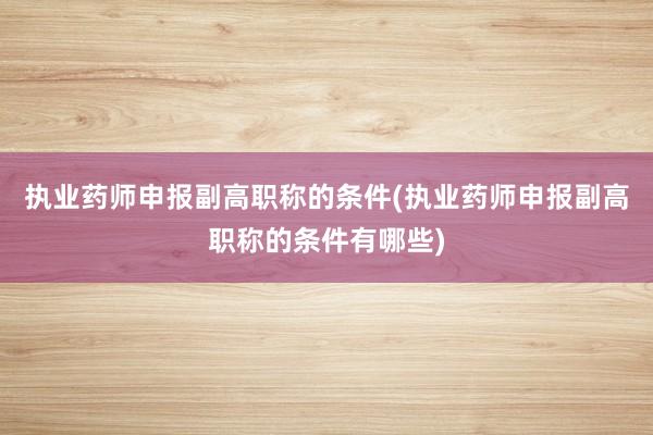 执业药师申报副高职称的条件(执业药师申报副高职称的条件有哪些)