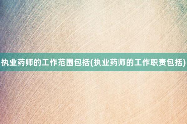 执业药师的工作范围包括(执业药师的工作职责包括)