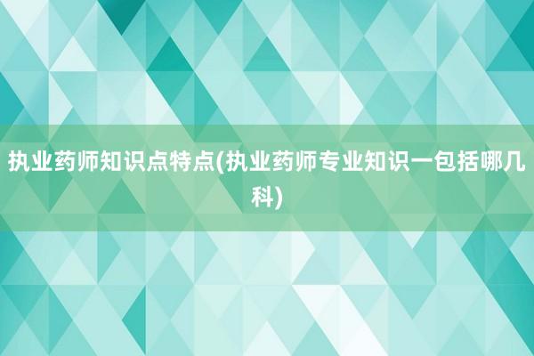 执业药师知识点特点(执业药师专业知识一包括哪几科)