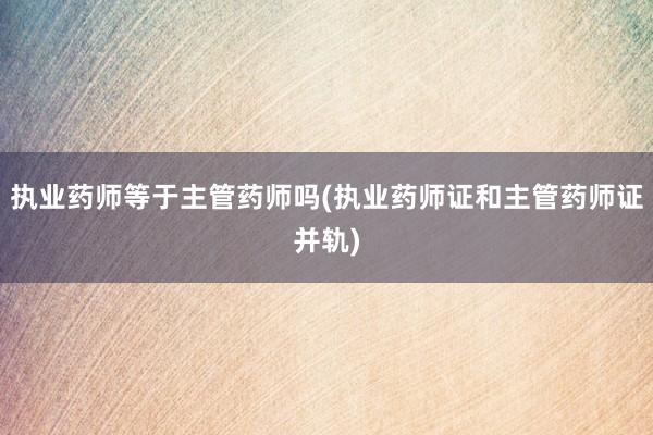 执业药师等于主管药师吗(执业药师证和主管药师证并轨)