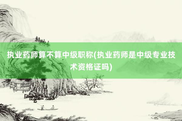 执业药师算不算中级职称(执业药师是中级专业技术资格证吗)