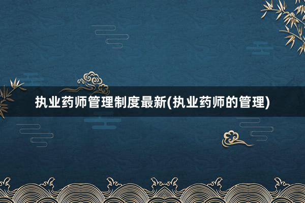 执业药师管理制度最新(执业药师的管理)