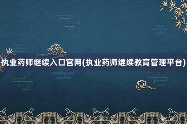 执业药师继续入口官网(执业药师继续教育管理平台)