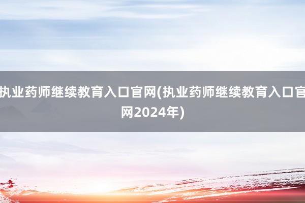 执业药师继续教育入口官网(执业药师继续教育入口官网2024年)