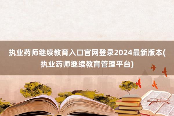 执业药师继续教育入口官网登录2024最新版本(执业药师继续教育管理平台)