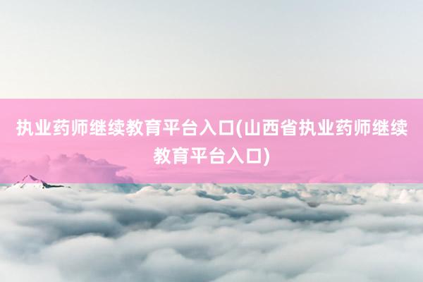 执业药师继续教育平台入口(山西省执业药师继续教育平台入口)