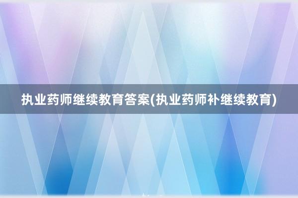 执业药师继续教育答案(执业药师补继续教育