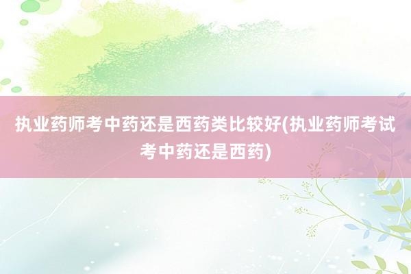 执业药师考中药还是西药类比较好(执业药师考试考中药还是西药)