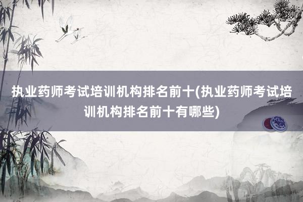 执业药师考试培训机构排名前十(执业药师考试培训机构排名前十有哪些)
