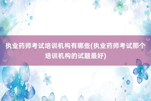 执业药师考试培训机构有哪些(执业药师考试那个培训机构的试题最好)