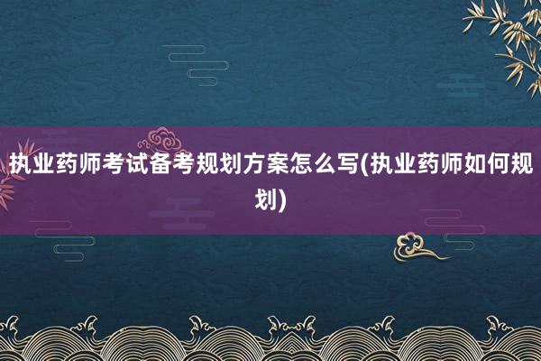 执业药师考试备考规划方案怎么写(执业药师如何规划)