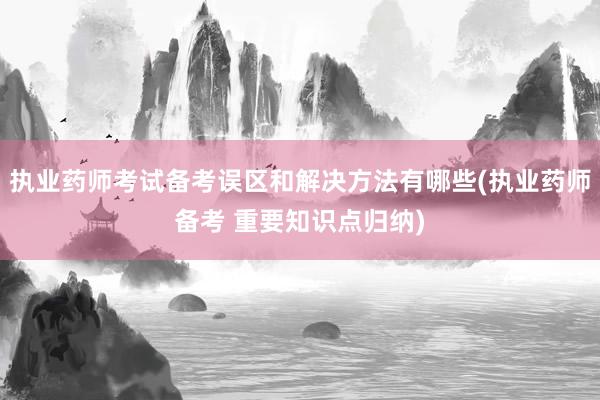 执业药师考试备考误区和解决方法有哪些(执业药师备考 重要知识点归纳)