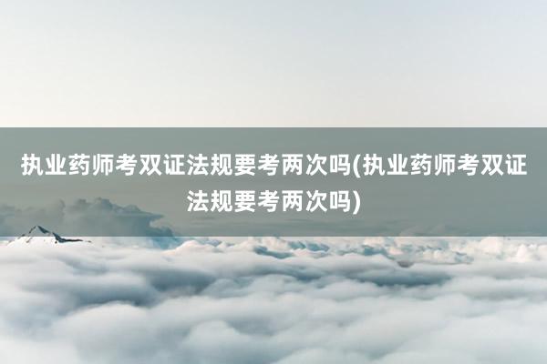 执业药师考双证法规要考两次吗(执业药师考双证法规要考两次吗)