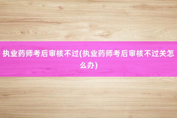 执业药师考后审核不过(执业药师考后审核不过关怎么办)