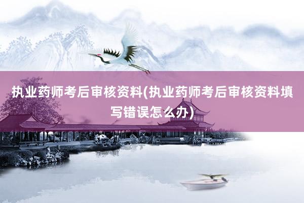 执业药师考后审核资料(执业药师考后审核资料填写错误怎么办)