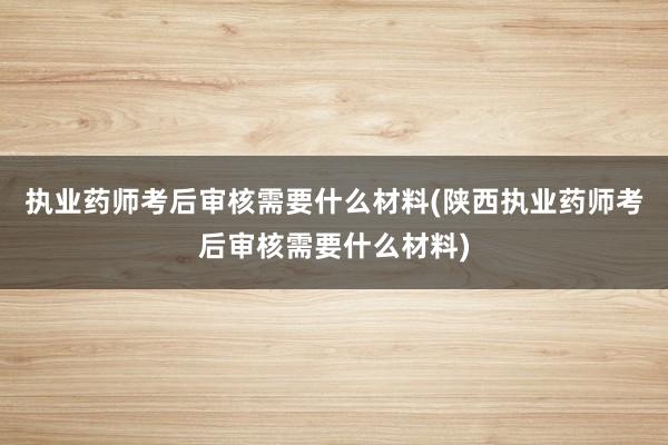 执业药师考后审核需要什么材料(陕西执业药师考后审核需要什么材料)