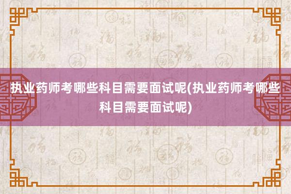 执业药师考哪些科目需要面试呢(执业药师考