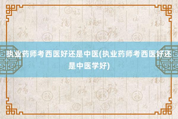 执业药师考西医好还是中医(执业药师考西医好还是中医学好)