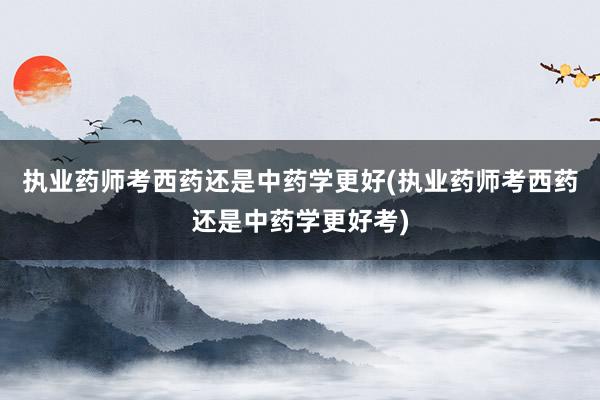 执业药师考西药还是中药学更好(执业药师考西药还是中药学更好考)