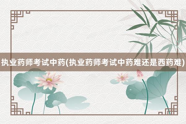 执业药师考试中药(执业药师考试中药难还是