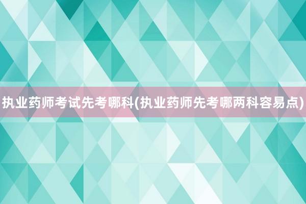 执业药师考试先考哪科(执业药师先考哪两科容易点)