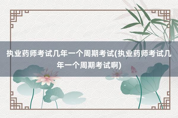 执业药师考试几年一个周期考试(执业药师考试几年一个周期考试啊)