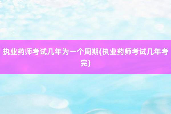执业药师考试几年为一个周期(执业药师考试几年考完)