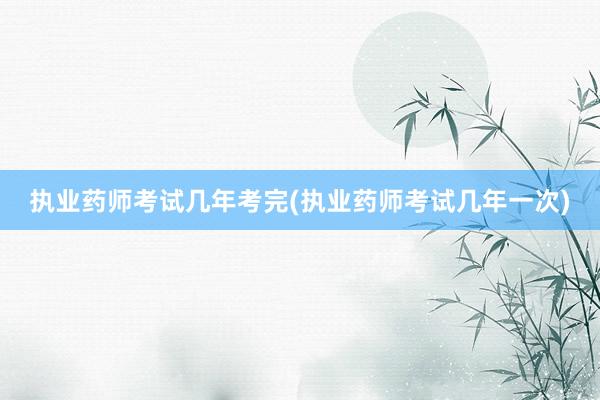 执业药师考试几年考完(执业药师考试几年一次)