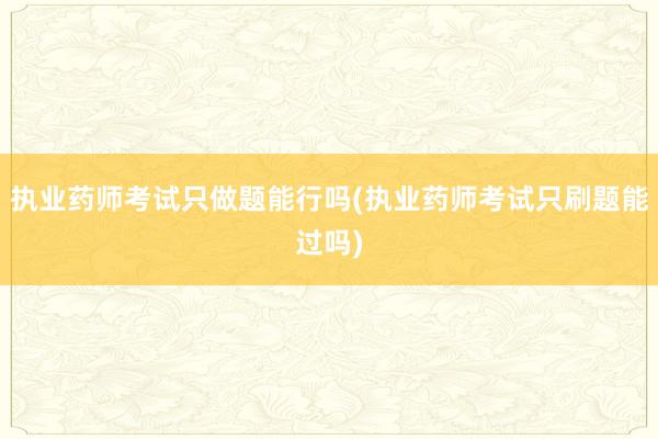 执业药师考试只做题能行吗(执业药师考试只刷题能过吗)