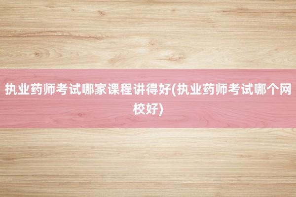 执业药师考试哪家课程讲得好(执业药师考试哪个网校好)