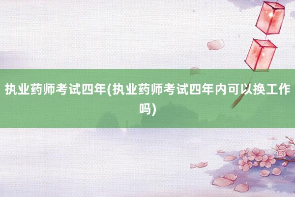 执业药师考试四年(执业药师考试四年内可以换工作吗)