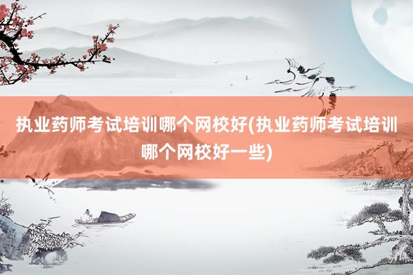 执业药师考试培训哪个网校好(执业药师考试
