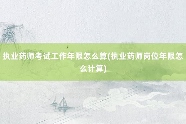 执业药师考试工作年限怎么算(执业药师岗位年限怎么计算)