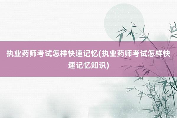 执业药师考试怎样快速记忆(执业药师考试怎样快速记忆知识)