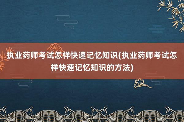 执业药师考试怎样快速记忆知识(执业药师考试怎样快速记忆知识的方法)