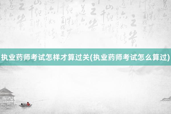 执业药师考试怎样才算过关(执业药师考试怎么算过)