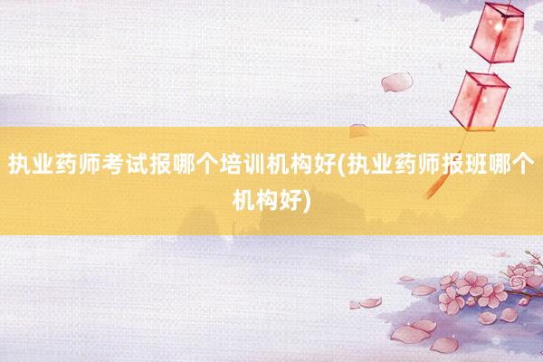 执业药师考试报哪个培训机构好(执业药师报