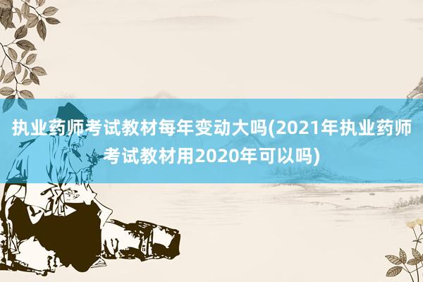执业药师考试教材每年变动大吗(2021年执业药师考试教材用2020年可以吗)