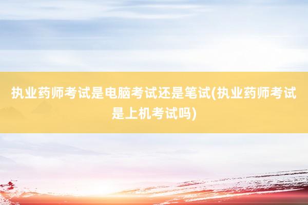 执业药师考试是电脑考试还是笔试(执业药师考试是上机考试吗)